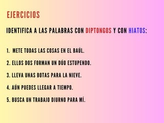 EJERCICIOS
IDENTIFICA A LAS PALABRAS CON DIPTONGOS Y CON HIATOS:
1. METE TODAS LAS COSAS EN EL BAÚL.
2. ELLOS DOS FORMAN UN DÚO ESTUPENDO.
3. LLEVA UNAS BOTAS PARA LA NIEVE.
4. AÚN PUEDES LLEGAR A TIEMPO.
5. BUSCA UN TRABAJO DIURNO PARA MÍ.
 