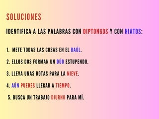SOLUCIONES
IDENTIFICA A LAS PALABRAS CON DIPTONGOS Y CON HIATOS:
1. METE TODAS LAS COSAS EN EL BAÚL.
2. ELLOS DOS FORMAN UN DÚO ESTUPENDO.
3. LLEVA UNAS BOTAS PARA LA NIEVE.
4. AÚN PUEDES LLEGAR A TIEMPO.
5. BUSCA UN TRABAJO DIURNO PARA MÍ.
 