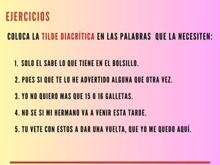 EJERCICIOS
COLOCA LA TILDE DIACRÍTICA EN LAS PALABRAS QUE LA NECESITEN:
1. SOLO EL SABE LO QUE TIENE EN EL BOLSILLO.
2. PUES SI QUE TE LO HE ADVERTIDO ALGUNA QUE OTRA VEZ.
3. YO NO QUIERO MAS QUE 15 O 16 GALLETAS.
4. NO SE SI MI HERMANO VA A VENIR ESTA TARDE.
5. TU VETE CON ESTOS A DAR UNA VUELTA, QUE YO ME QUEDO AQUÍ.
 
