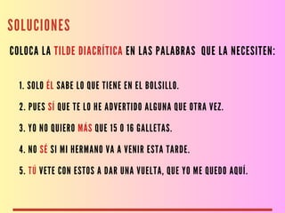SOLUCIONES
COLOCA LA TILDE DIACRÍTICA EN LAS PALABRAS QUE LA NECESITEN:
1. SOLO ÉL SABE LO QUE TIENE EN EL BOLSILLO.
2. PUES SÍ QUE TE LO HE ADVERTIDO ALGUNA QUE OTRA VEZ.
3. YO NO QUIERO MÁS QUE 15 O 16 GALLETAS.
4. NO SÉ SI MI HERMANO VA A VENIR ESTA TARDE.
5. TÚ VETE CON ESTOS A DAR UNA VUELTA, QUE YO ME QUEDO AQUÍ.
 