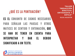¿QUÉ ES LA PUNTUACIÓN?
ES EL CONJUNTO DE SIGNOS NECESARIOS
PARA SEÑALAR LAS PAUSAS Y OTROS
MATICES DE SENTIDO Y ENTONACIÓN, QUE
SE HAN DE TENER EN CUENTA PARA
INTERPRETAR Y DAR EL DEBIDO
SIGNIFICADO A UN TEXTO.
TALLER
"REDACCIÓN
EFECTIVA:
ORTOGRAFÍA Y
ESTILO"
OLGA AGUSTÍN
 