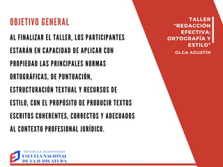 AL FINALIZAR EL TALLER, LOS PARTICIPANTES
ESTARÁN EN CAPACIDAD DE APLICAR CON
PROPIEDAD LAS PRINCIPALES NORMAS
ORTOGRÁFICAS, DE PUNTUACIÓN,
ESTRUCTURACIÓN TEXTUAL Y RECURSOS DE
ESTILO, CON EL PROPÓSITO DE PRODUCIR TEXTOS
ESCRITOS COHERENTES, CORRECTOS Y ADECUADOS
AL CONTEXTO PROFESIONAL JURÍDICO.
TALLER
"REDACCIÓN
EFECTIVA:
ORTOGRAFÍA Y
ESTILO"
OLGA AGUSTÍN
OBJETIVO GENERAL
 