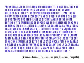 "MIRA DIOS ESTA ES TU ÚLTIMA OPORTUNIDAD TE LO DIGO EN SERIO Y TE
LO DIGO AHORA CUANDO ESTÁ SONANDO EL HIMNO Y LUEGO VIENE EL
ROLLO DE LAS FOTOS Y ESO DESPUÉS CUANDO EMPIECE EL PARTIDO YA
NO HAY TRATO QUIERO DECIR QUE YA NO SE PUEDE CAMBIAR O SEA QUE
LO QUE TENGAS QUE DECIDIR QUE LO DECIDAS AHORA BUENO YO ME
ENTIENDO Y TÚ TAMBIÉN NO SE SUPONE QUE TÚ LO ENTIENDES TODO POR
LO MENOS ESO DICE EL NECIO DEL CALVO ESE QUE ME DA LA VARA TODOS
LOS JUEVES POR LA MAÑANA EN EL INSTITUTO PORQUE YA SABRÁS QUE
DESPUÉS DE LO DE RAMÓN MAMÁ ME HA APUNTADO A RELIGIÓN QUE ES
LO QUE DICE EL RANA JODER CON LOS PADRES PROGRESS TANTO LARGAR
TANTO LARGAR O SEA QUE SI HAN CORRIDO DELANTE DE LOS GRISES QUE
SI HACÍAN ASAMBLEAS DE ESTO Y DE LO OTRO MUCHA FOTO CON BARBAS
Y MELENAS Y HASTA LEVANTANDO EL PUÑO DELANTE DE LA CASA BLANCA
QUE ESA FOTO DE MI VIEJO SÍ QUE ES GUAPA LA VERDAD PERO LUEGO
TOMA LA RELIGIÓN CON LO BIEN QUE ESTABA YO DANDO ÉTICA...".
(Almudena Grandes, Estaciones de paso, Barcelona, Tusquets)
 