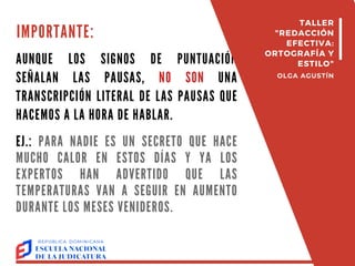 IMPORTANTE:
AUNQUE LOS SIGNOS DE PUNTUACIÓN
SEÑALAN LAS PAUSAS, NO SON UNA
TRANSCRIPCIÓN LITERAL DE LAS PAUSAS QUE
HACEMOS A LA HORA DE HABLAR.
EJ.: PARA NADIE ES UN SECRETO QUE HACE
MUCHO CALOR EN ESTOS DÍAS Y YA LOS
EXPERTOS HAN ADVERTIDO QUE LAS
TEMPERATURAS VAN A SEGUIR EN AUMENTO
DURANTE LOS MESES VENIDEROS.
TALLER
"REDACCIÓN
EFECTIVA:
ORTOGRAFÍA Y
ESTILO"
OLGA AGUSTÍN
 