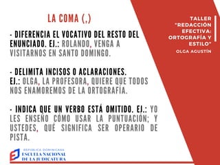 LA COMA (,)
- DIFERENCIA EL VOCATIVO DEL RESTO DEL
ENUNCIADO. EJ.: ROLANDO, VENGA A
VISITARNOS EN SANTO DOMINGO.
- DELIMITA INCISOS O ACLARACIONES.
EJ.: OLGA, LA PROFESORA, QUIERE QUE TODOS
NOS ENAMOREMOS DE LA ORTOGRAFÍA.
- INDICA QUE UN VERBO ESTÁ OMITIDO. EJ.: YO
LES ENSEÑO CÓMO USAR LA PUNTUACIÓN; Y
USTEDES, QUÉ SIGNIFICA SER OPERARIO DE
PISTA.
TALLER
"REDACCIÓN
EFECTIVA:
ORTOGRAFÍA Y
ESTILO"
OLGA AGUSTÍN
 