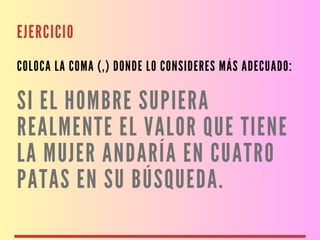 EJERCICIO
COLOCA LA COMA (,) DONDE LO CONSIDERES MÁS ADECUADO:
SI EL HOMBRE SUPIERA
REALMENTE EL VALOR QUE TIENE
LA MUJER ANDARÍA EN CUATRO
PATAS EN SU BÚSQUEDA.
 