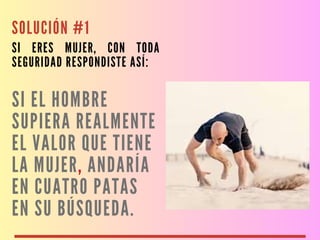 SOLUCIÓN #1
SI ERES MUJER, CON TODA
SEGURIDAD RESPONDISTE ASÍ:
SI EL HOMBRE
SUPIERA REALMENTE
EL VALOR QUE TIENE
LA MUJER, ANDARÍA
EN CUATRO PATAS
EN SU BÚSQUEDA.
 