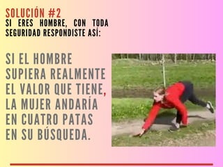 SOLUCIÓN #2
SI ERES HOMBRE, CON TODA
SEGURIDAD RESPONDISTE ASÍ:
SI EL HOMBRE
SUPIERA REALMENTE
EL VALOR QUE TIENE,
LA MUJER ANDARÍA
EN CUATRO PATAS
EN SU BÚSQUEDA.
 