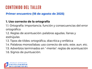 CONTENIDO DEL TALLER
OLGA AGUSTÍN
Primer encuentro (18 de agosto de 2025)
1. Uso correcto de la ortografía
1.1. Ortografía: importancia, función y consecuencias del error
ortográfico
1.2. Reglas de acentuación: palabras agudas, llanas y
esdrújulas
1.3. Tipos de tildes: ortográfica, diacrítica y enfática
1.4. Palabras monosílabas: uso correcto de solo, este, aun, etc.
1.5. Adverbios terminados en “-mente”: reglas de acentuación
1.6. Signos de puntuación:
 