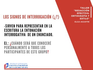 LOS SIGNOS DE INTERROGACIÓN (¿?)
-SIRVEN PARA REPRESENTAR EN LA
ESCRITURA LA ENTONACIÓN
INTERROGATIVA DE UN ENUNCIADO.
EJ.: ¿CUÁNDO SERÁ QUE CONOCERÉ
PERSONALMENTE A TODOS LOS
PARTICIPANTES DE ESTE GRUPO?
TALLER
"REDACCIÓN
EFECTIVA:
ORTOGRAFÍA Y
ESTILO"
OLGA AGUSTÍN
 