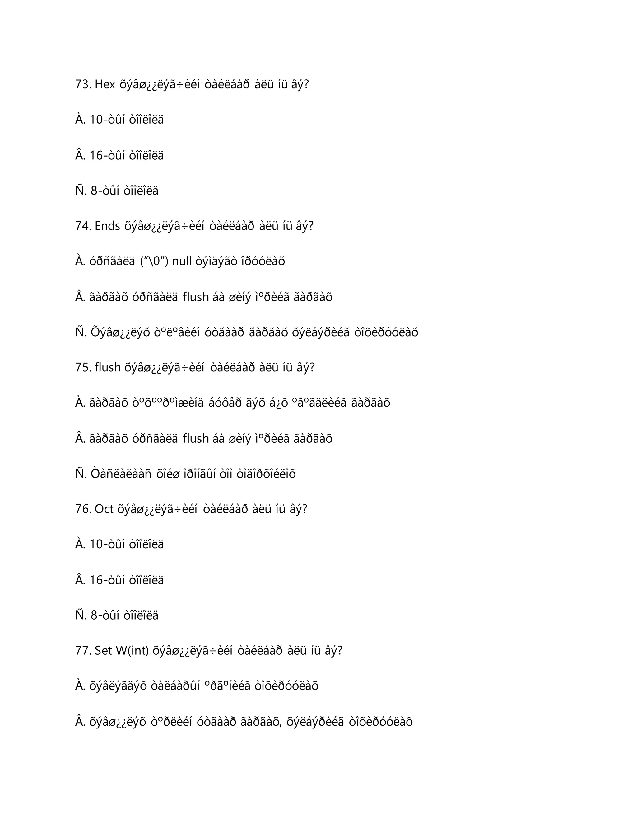 73. Hex õýâø¿¿ëýã÷èéí òàéëáàð àëü íü âý? 
À. 10-òûí òîîëîëä 
Â. 16-òûí òîîëîëä 
Ñ. 8-òûí òîîëîëä 
74. Ends õýâø¿¿ëýã÷èéí òàéëáàð àëü íü âý? 
À. óðñãàëä (“0”) null òýìäýãò îðóóëàõ 
Â. ãàðãàõ óðñãàëä flush áà øèíý ìºðèéã ãàðãàõ 
Ñ. Õýâø¿¿ëýõ òºëºâèéí óòãààð ãàðãàõ õýëáýðèéã òîõèðóóëàõ 
75. flush õýâø¿¿ëýã÷èéí òàéëáàð àëü íü âý? 
À. ãàðãàõ òºõººðºìæèíä áóôåð äýõ á¿õ ºãºãäëèéã ãàðãàõ 
Â. ãàðãàõ óðñãàëä flush áà øèíý ìºðèéã ãàðãàõ 
Ñ. Òàñëàëààñ õîéø îðîíãûí òîî òîäîðõîéëîõ 
76. Oct õýâø¿¿ëýã÷èéí òàéëáàð àëü íü âý? 
À. 10-òûí òîîëîëä 
Â. 16-òûí òîîëîëä 
Ñ. 8-òûí òîîëîëä 
77. Set W(int) õýâø¿¿ëýã÷èéí òàéëáàð àëü íü âý? 
À. õýâëýãäýõ òàëáàðûí ºðãºíèéã òîõèðóóëàõ 
Â. õýâø¿¿ëýõ òºðëèéí óòãààð ãàðãàõ, õýëáýðèéã òîõèðóóëàõ 
 