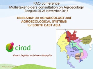 FAO conference
Multistakeholders consultation on Agroecology
Bangkok 25-26 November 2015
RESEARCH on AGROECOLOGY and
AGROECOLOGICAL SYSTEMS
for SOUTH EAST ASIA
FAO consultation Nov 2015
1
Frank Enjalric et Etienne Hainzelin
 