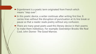  Enjambment is a poetic term originated from French which
means "step over''.
In this poetic device, a writer continues after writing first line. It
carries lines without the disruption of punctuation at its line break or
pause so that a reader reads poetry without any confusion.
There are many great poets used this literary device in their poems
to make them melodious. For example; Gwendolyn Brooks-We Real
Cool, John Donne- The Good Marrow.
