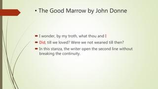 • The Good Marrow by John Donne
I wonder, by my troth, what thou and I
Did, till we loved? Were we not weaned till then?
In this stanza, the writer open the second line without
breaking the continuity.