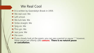 We Real Cool
It is written by Gwendolyn Brook in 1959.
We real cool. We
Left school.
We lurk late. We
Strike straight. We
Sing sin. We
Thin gin. We
Jazz june. We
Die soon.
If you closely look at the poem, you can see a period or pause "." however,
these pause are oftenly calls caesura. There is no natural pause
or cancellation.