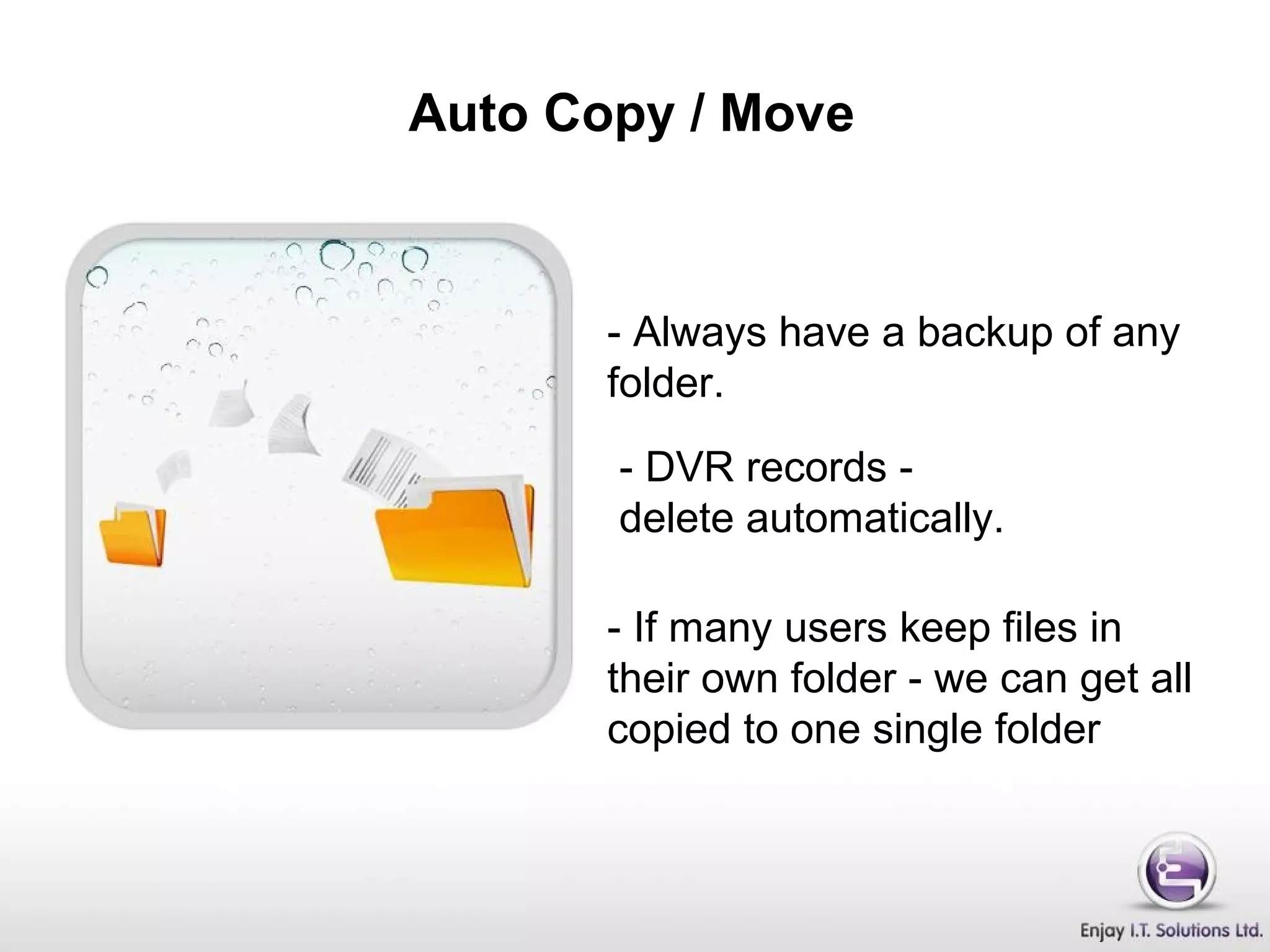 Auto Copy / Move
- Always have a backup of any
folder.
- DVR records -
delete automatically.
- If many users keep files in
their own folder - we can get all
copied to one single folder
 