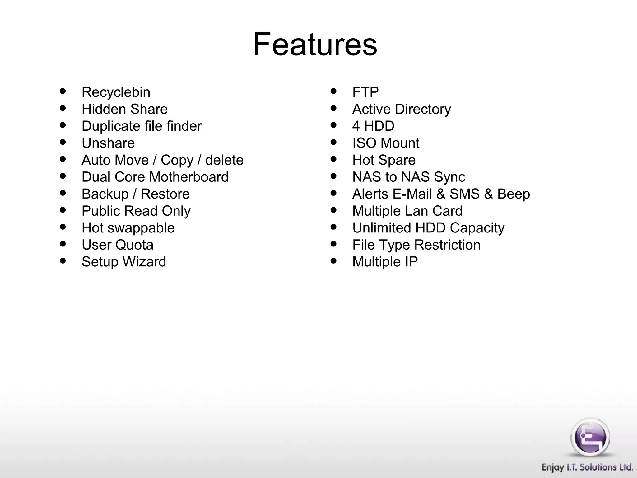 • Recyclebin
• Hidden Share
• Duplicate file finder
• Unshare
• Auto Move / Copy / delete
• Dual Core Motherboard
• Backup / Restore
• Public Read Only
• Hot swappable
• User Quota
• Setup Wizard
• FTP
• Active Directory
• 4 HDD
• ISO Mount
• Hot Spare
• NAS to NAS Sync
• Alerts E-Mail & SMS & Beep
• Multiple Lan Card
• Unlimited HDD Capacity
• File Type Restriction
• Multiple IP
Features
 