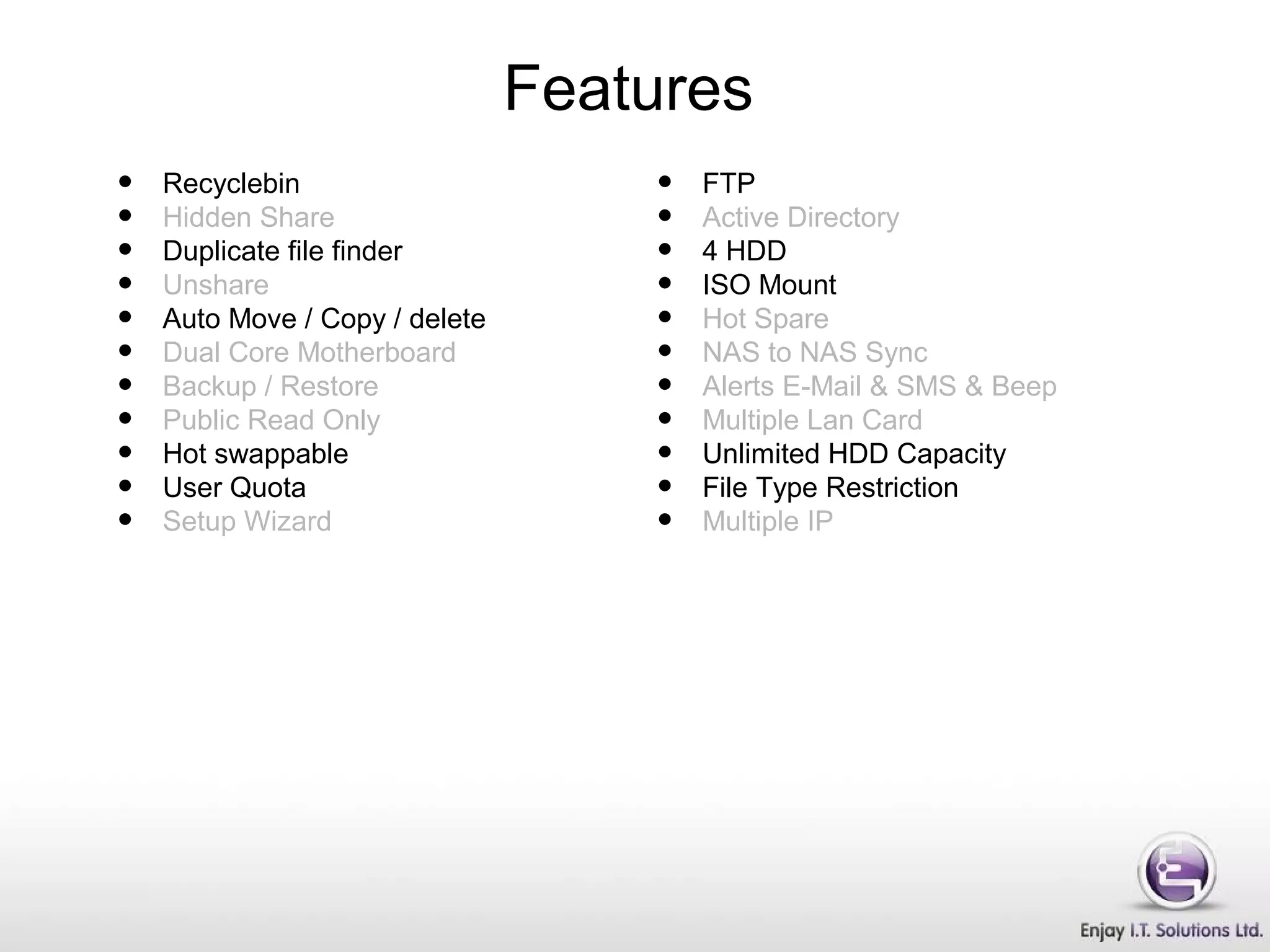 • Recyclebin
• Hidden Share
• Duplicate file finder
• Unshare
• Auto Move / Copy / delete
• Dual Core Motherboard
• Backup / Restore
• Public Read Only
• Hot swappable
• User Quota
• Setup Wizard
• FTP
• Active Directory
• 4 HDD
• ISO Mount
• Hot Spare
• NAS to NAS Sync
• Alerts E-Mail & SMS & Beep
• Multiple Lan Card
• Unlimited HDD Capacity
• File Type Restriction
• Multiple IP
Features
 