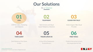 www.enjayworld.com
© 2018 Enjay IT Solutions Ltd. Theme. All Rights Reserved.
A Linux OS for Desktop and
Terminal Servers.
05
TIGUIN LINUX OS
Early Pioneers of Thin Clients
in India.
04
THIN CLIENT
Products that we love so much,
that we give them for free.
06
FREE TOOLS
Both Onsite and Cloud
based Telephony Solutions
02TELEPHONY
CRM for Sales, Marketing
and Helpdesk.
01CRM
India’s largest Tally Cloud
Provider.
03CLOUD FOR TALLY
Our Solutions
At a Glance
 