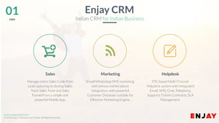 www.enjayworld.com
© 2018 Enjay IT Solutions Ltd. Theme. All Rights Reserved.
Enjay CRM
Indian CRM for Indian Business
HelpdeskSales Marketing
ITIL based Multi Channel
Helpdesk system with integrated
Email, SMS, Chat, Telephony.
Supports Tickets Contracts, SLA
Management.
Manage entire Sales Cycle from
Lead capturing to closing Sales.
Track Sales Team and Sales
Funnel from a simple and
powerful Mobile App.
Email/WhatsApp/SMS marketing
and various market places
integration, with powerful
Customer Database suitable for
Effective Marketing Engine.
01CRM
 