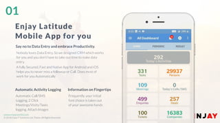 www.companyname.com
© 2016 Jetfabrik Multipurpose Theme. All Rights Reserved.
www.enjayworld.com
© 2018 Enjay IT Solutions Ltd. Theme. All Rights Reserved.
Automatic Call/SMS
Logging, 2 Click
Meetings/Visits/Tasks
logging. Attach Images
Automatic Activity Logging
Frequently, your initial
font choice is taken out
of your awesome hands
Information on Fingertips
Nobody loves Data Entry, So we designed CRM which works
for you and you don’t have to take out time to make data
entry.
A fully Secured, Fast and Native App for Android and iOS
helps you to never miss a followup or Call. Does most of
work for you Automatically
Say no to Data Entry and embrace Productivity.
Enjay Latitude
Mobile App for you
01
 