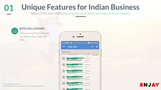 www.companyname.com
© 2016 Jetfabrik Multipurpose Theme. All Rights Reserved.
www.enjayworld.com
© 2018 Enjay IT Solutions Ltd. Theme. All Rights Reserved.
AUTO CALL LOGGING
Unique Features for Indian Business
Selling CRM since 2008 and using this since 2004, we know what you require.
01CRM
Self Learning Mechanism to
Log all Business Calls and
SMS.
 
