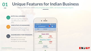 www.companyname.com
© 2016 Jetfabrik Multipurpose Theme. All Rights Reserved.
www.enjayworld.com
© 2018 Enjay IT Solutions Ltd. Theme. All Rights Reserved.
Allows Team leaders and
Managers to find whats
wrong and act accordingly.
AUTO CALL LOGGING
Individual and Team Leader’s
Dashboard with a Single Click
EXECUTIVE V/S MANAGERS
01CRM
Unique Features for Indian Business
DASHBOARDS FOR MANAGERS
Selling CRM since 2008 and using this since 2004, we know what you require.
Self Learning Mechanism to
Log all Business Calls and
SMS.
 