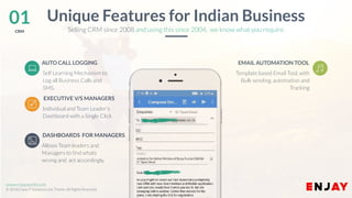 www.companyname.com
© 2016 Jetfabrik Multipurpose Theme. All Rights Reserved.
www.enjayworld.com
© 2018 Enjay IT Solutions Ltd. Theme. All Rights Reserved.
Allows Team leaders and
Managers to find whats
wrong and act accordingly.
AUTO CALL LOGGING
Template based Email Tool, with
Bulk sending, automation and
Tracking
EMAIL AUTOMATION TOOL
Individual and Team Leader’s
Dashboard with a Single Click
EXECUTIVE V/S MANAGERS
01CRM
Unique Features for Indian Business
DASHBOARDS FOR MANAGERS
Selling CRM since 2008 and using this since 2004, we know what you require.
Self Learning Mechanism to
Log all Business Calls and
SMS.
 