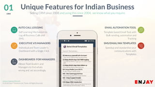 www.companyname.com
© 2016 Jetfabrik Multipurpose Theme. All Rights Reserved.
www.enjayworld.com
© 2018 Enjay IT Solutions Ltd. Theme. All Rights Reserved.
Template based Email Tool, with
Bulk sending, automation and
Tracking
EMAIL AUTOMATION TOOL
Speedup and standardise your
communications with
Templates
SMS/EMAIL/WA TEMPLATES
01CRM
Unique Features for Indian Business
Allows Team leaders and
Managers to find whats
wrong and act accordingly.
AUTO CALL LOGGING
Individual and Team Leader’s
Dashboard with a Single Click
EXECUTIVE V/S MANAGERS
DASHBOARDS FOR MANAGERS
Selling CRM since 2008 and using this since 2004, we know what you require.
Self Learning Mechanism to
Log all Business Calls and
SMS.
 