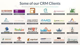 20 Microns Ltd - Baroda
Some of our CRM Clients
We believe that Our Clients are our Product Ambassadors
Advent Technologies Pvt Ltd
Bazaar Indicators - Surat
Cactus IT Ltd - Kosovo
AG Diagnostics Pune Aakar Computers - Virar ABAD Insulation Pvt Ltd - ADI Asolute Networks Pvt Ltd. Addonix Technologies Pvt Ltd.
Amalan Technologies Pune Aman International Jaipur AMD Telecom - Greece Astra Wealth Management Atishay Infotech
Beehive Software Service P Ltd Best Tours & Forex Pvt Ltd. Boilerhut Ltd - UK Business Vidyapeeth - Mumbai Busy Kids - Germany
CAN Automation Ltd. Capricot Technologies Pvt Ltd Certis Lanka Ltd - Srilanka Chowgule Industries Pvt Ltd Cooldeck Industries Pvt Ltd
 