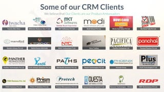 Twacha Skin Clinic
Some of our CRM Clients
We believe that Our Clients are our Product Ambassadors
Nandini Infosys Pvt Ltd
Panther Technologies Pvt Ltd
PODS Ventures Pvt Ltd.
Millenium Business Mac P Ltd. MKT Softwares Pvt Ltd. Modi Infosol Pvt Ltd. Movie Card Sales Pvt Ltd. My Stock Tally Pvt Ltd.
NetforChoice USA/India Nikhil Technochem P Ltd Nova Trading Paciﬁca Companies Ltd. Panchal Plastics Pvt Ltd
Parth Infotech Solutions Pvt Ltd KM Wealth Solutions Pvt Ltd. Peocit Technologies Pvt Ltd Konsole Group. PLUS Technologies P Ltd.
Prism IT Solutions Pvt Ltd. Protect Microsystems Pvt Ltd. Questa Software System P Ltd. Ramcom Technologies - Silvasa RDP Workstations Pvt Ltd.
 