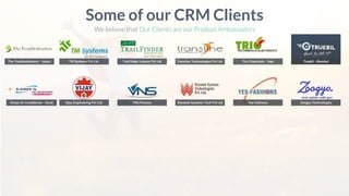 The Troubleshooters - Jaipur
Some of our CRM Clients
We believe that Our Clients are our Product Ambassadors
Umiya Air Conditioner - Surat
TM Systems Pvt Ltd. Trail ﬁnder Leisure Pvt Ltd Transline Technologies Pvt Ltd. Trio Chemicals - Vapi Truebil - Mumbai
Vijay Engineering Pvt Ltd. VNS Finance Wysetek Systems Tech Pvt Ltd Yes Fashions Zoogyo Technologies
 