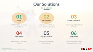 www.enjayworld.com
© 2018 Enjay IT Solutions Ltd. Theme. All Rights Reserved.
A Linux OS for Desktop and
Terminal Servers.
05
TIGUIN LINUX OS
Early Pioneers of Thin Clients
in India.
04
THIN CLIENT
Products that we love so much,
that we give them for free.
06
FREE TOOLS
Both Onsite and Cloud
based Telephony Solutions
02TELEPHONY
CRM for Sales, Marketing
and Helpdesk.
01CRM
India’s largest Tally Cloud
Provider.
03CLOUD FOR TALLY
Our Solutions
At a Glance
 