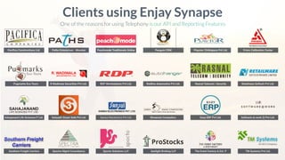 Paciﬁca Constructions Ltd.
Clients using Enjay Synapse
One of the reasons for using Telephony is our API and Reporting Features
Pugmarks Eco Tours
Sahajanand Life Sciences P Ltd.
Southern Freight Carriers
Paths Enterprises - Mumbai Peachmode Traditionals Online Penguin CRM Playstor Childspace Pvt Ltd. Prism Calibration Center
R Wadiwala Securities Pvt Ltd. RDP Workstations Pvt Ltd. Redline Automotive Pvt Ltd. Rasnal Telecom | Security Retailware Softech Pvt Ltd.
Sahyadri Smart Safe Pvt Ltd Sansui Electronics Pvt Ltd. Shreemat Computers. Easy ERP Pvt Ltd. Software at work (I) Pvt Ltd.
Spectra Mgmt Consultancy Spocto Solutions LLP Sunlight Broking LLP The Event Factory & Ent. P TM Systems Pvt Ltd.
 