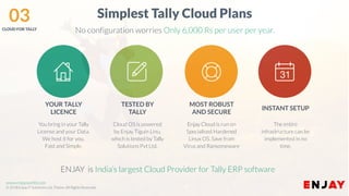 www.companyname.com
© 2016 Jetfabrik Multipurpose Theme. All Rights Reserved.
www.enjayworld.com
© 2018 Enjay IT Solutions Ltd. Theme. All Rights Reserved.
Simplest Tally Cloud Plans
No configuration worries Only 6,000 Rs per user per year.
ENJAY is India’s largest Cloud Provider for Tally ERP software
Enjay Cloud is run on
Specialised Hardened
Linux OS. Save from
Virus and Ransomeware
MOST ROBUST
AND SECURE
Cloud OS is powered
by Enjay Tiguin Linu,
which is tested by Tally
Solutions Pvt Ltd.
TESTED BY
TALLY
You bring in your Tally
License and your Data.
We host it for you.
Fast and Simple.
YOUR TALLY
LICENCE
The entire
infrastructure can be
implemented in no
time.
INSTANT SETUP
03CLOUD FOR TALLY
 