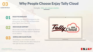 www.enjayworld.com
© 2018 Enjay IT Solutions Ltd. Theme. All Rights Reserved.
Powered by specialised OS designed for this
sole purpose. Secured, Safe and dependable.
Enjay Tiguin Linux Cloud OS.
SOLID TECHNOLOGY
We provide support not only for our Product.
But we help you to take maximum advantage
or our Solution.
ROCK SOLID SUPPORT
No ambiguity and confusion in plans
selections. Simple and clear plans help you to
take right decision with confidence.
SIMPLE AND CLEAR PLANS
01
03
02
Why People Choose Enjay Tally Cloud
Simple. We are dependable.
03CLOUD FOR TALLY
 