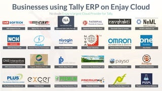 IMR Softech Pvt Ltd.
Businesses using Tally ERP on Enjay Cloud
No doubt Enjay is largest Cloud Provider for Tally.
NCH Services P Ltd.
ONS Interactive Solutions
Plus Business Machines Ltd.
MyCar Pvt Ltd - Pune National Auto Links Pvt Ltd. National Pesticides & Chem Navshakti Steel & Cement NCDEX e Markets Ltd
Neuheit Pharma Technologies Niyogin Fintech Ltd. Nyasa Industries Omron Green Power Pvt Ltd. One Hotels
Organic Wellness Pvt Ltd. Paciﬁc Ideas Pvt Ltd. Paramount Tea Marketing P Ltd Payso Infotech Pvt Ltd. Pinnacle Enterprises
Prateek Steel Premium Flooring Systems FZC Premium Antivirus Prestine Facility Mgmt P Ltd. Progressive Surface Systems
 