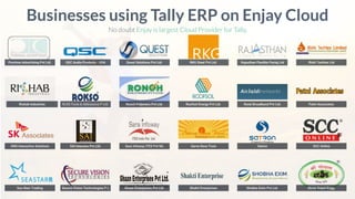 Purnima Advertising Pvt Ltd.
Businesses using Tally ERP on Enjay Cloud
No doubt Enjay is largest Cloud Provider for Tally.
Rishab Industries
ONS Interactive Solutions
Sea Starr Trading
QSC Audio Products - USA Quest Solutions Pvt Ltd. RKG Steel Pvt Ltd. Rajasthan Flexible Packg Ltd Rishi Techtex Ltd
RLRS Tools & Abbrassive P Ltd. Ronch Polymers Pvt Ltd. Roofsol Energy Pvt Ltd. Rural Broadband Pvt Ltd. Patni Associates
SAI Interiors Pvt Ltd. Sara Infoway ITES Pvt ltd. Sarva Seva Trust Satron SCC Online
Secure Vision Technologies P L Shaan Enterprises Pvt Ltd. Shakti Enterprises Shobha Exim Pvt Ltd. Shree Gopal Engg.
 