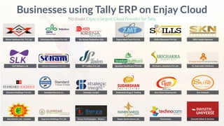 Shree Vaishnav Ind. Pvt Ltd.
Businesses using Tally ERP on Enjay Cloud
No doubt Enjay is largest Cloud Provider for Tally.
SLK Reﬁners Ltd.
Standard Holdings Pvt Ltd.
Sun Groove Ind - Canada
Srikrishna Polymers Pvt Ltd. Shri Krsna Sudarshan Urja Sigma Medi Tech Pvt Ltd. Skills Education Pvt Ltd. SKN Freight Systems
Soham Industries Pvt Ltd. SP Traders Pvt Ltd. Spandan Healthcare Pvt Ltd. Srichakra Jewellers Pvt Ltd. St Jude India Childcare
Standard Electric co. Strategic Insight Sudarshan Engg & Trading Sun Clean Clearing Ind. Sun Infotech
Supreme Holdings Pvt Ltd. Surya Technologies - Bokaro Swarn Sarita Gems Ltd. Technocom Swastik Sales.& Service.
 