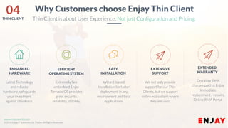 www.enjayworld.com
© 2018 Enjay IT Solutions Ltd. Theme. All Rights Reserved.
Extremely fast
embedded Enjay
Tornado OS provides
great security,
reliability, stability,
EFFICIENT
OPERATING SYSTEM
Wizard based
Installation for faster
deployment in any
environment and local
Applications.
EASY
INSTALLATION
Latest Technology
and reliable
hardware, safeguards
your investment
against obsolesce.
ENHANCED
HARDWARE
We not only provide
support for our Thin
Clients, but we support
entire eco system where
they are used.
EXTENSIVE
SUPPORT
Why Customers choose Enjay Thin Client
Thin Client is about User Experience. Not just Configuration and Pricing.
One Way RMA
charges paid by Enjay.
Immediate
replacement / repairs.
Online RMA Portal.
EXTENDED
WARRANTY
04THIN CLIENT
 