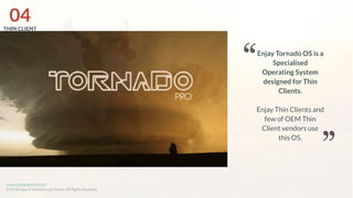 www.enjayworld.com
© 2018 Enjay IT Solutions Ltd. Theme. All Rights Reserved.
Enjay Tornado OS is a
Specialised
Operating System
designed for Thin
Clients.
Enjay Thin Clients and
few of OEM Thin
Client vendors use
this OS.
04THIN CLIENT
 