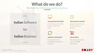 www.enjayworld.com
© 2018 Enjay IT Solutions Ltd. Theme. All Rights Reserved.
Support not just for our
Products, but your
Success.
PROVIDE GREAT SUPPORT
Great Software for Indian
business, what India
needs.
DEVELOP GREAT SOFTWARE
We charge reasonably
and not in Dollar
Equivalents.
Innovating not only
technology, but also how
it is used.
INDIAN PRICESINNOVATE, CONTINOUSLY
Indian Software
for
Indian Business
What do we do?
We Help Our Clients to grow their business
 