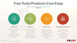 www.enjayworld.com
© 2018 Enjay IT Solutions Ltd. Theme. All Rights Reserved.
Google Contact and
Spreadsheet Sync tool.
One of the easiest way
to manage your
Mobile Contacts VIA
Google.
Enjay G-Sync
Web (Chrome) based
softphone which
works with Enjay
Synapse or any
Asterisk Server. Uses
SIP and WebRTC.
Enjay Fone
A Free Personal CRM
and Personal
Relationship
Management tool for
Individuals and smaller
teams
Latitude Lite
Free Membership
Management tool for
managing
Associations, Events,
Fees, Renewals,
Meetings etc.
Membership Management
Free Tools/Products from Enjay
Thats our way of Giving it Back
 