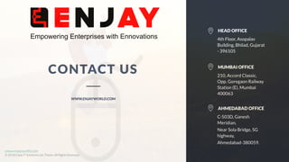 www.companyname.com
© 2016 Jetfabrik Multipurpose Theme. All Rights Reserved.
www.enjayworld.com
© 2018 Enjay IT Solutions Ltd. Theme. All Rights Reserved.
CONTACT US
WWW.ENJAYWORLD.COM
210, Accord Classic,
Opp. Goregaon Railway
Station (E), Mumbai
400063
MUMBAI OFFICE
C-503D, Ganesh
Meridian,
Near Sola Bridge, SG
highway,
Ahmedabad-380059.
AHMEDABAD OFFICE
4th Floor, Asopalav
Building, Bhilad, Gujarat
- 396105
HEAD OFFICE
 