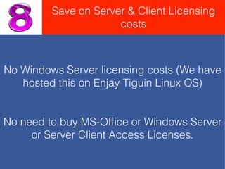 No Windows Server licensing costs (We have
hosted this on Enjay Tiguin Linux OS)
No need to buy MS-Ofﬁce or Windows Server
or Server Client Access Licenses.
Save on Server & Client Licensing
costs
 