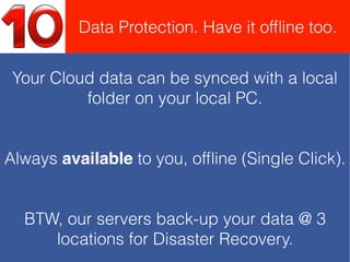 Your Cloud data can be synced with a local
folder on your local PC.
Always available to you, ofﬂine (Single Click).
BTW, our servers back-up your data @ 3
locations for Disaster Recovery.
Data Protection. Have it ofﬂine too.
 