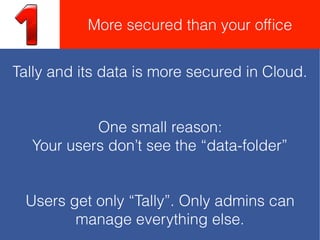 Tally and its data is more secured in Cloud.
One small reason:
Your users don’t see the “data-folder”
Users get only “Tally”. Only admins can
manage everything else.
More secured than your ofﬁce
 