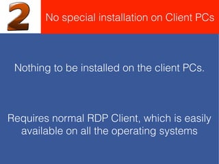 Nothing to be installed on the client PCs.
Requires normal RDP Client, which is easily
available on all the operating systems
No special installation on Client PCs
 