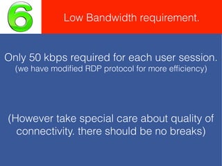 Low Bandwidth requirement.
Only 50 kbps required for each user session.
(we have modiﬁed RDP protocol for more efﬁciency)
(However take special care about quality of
connectivity. there should be no breaks)
 