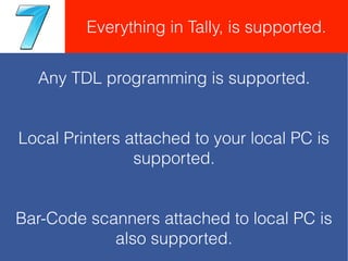 Any TDL programming is supported.
Local Printers attached to your local PC is
supported.
Bar-Code scanners attached to local PC is
also supported.
Everything in Tally, is supported.
 